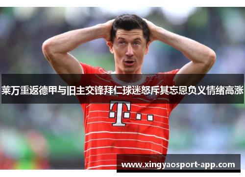 莱万重返德甲与旧主交锋拜仁球迷怒斥其忘恩负义情绪高涨